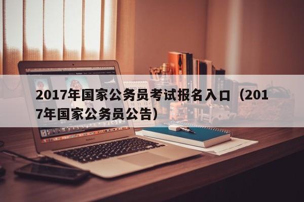 2017年国家公务员考试报名入口（2017年国家公务员公告）