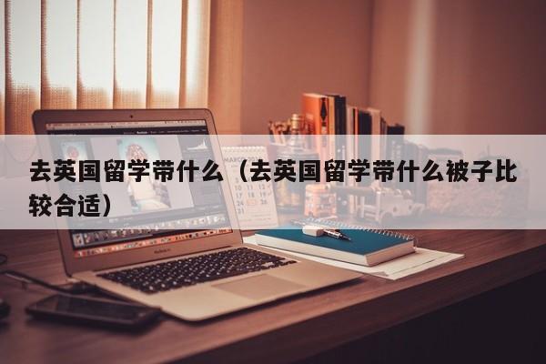 去英国留学带什么（去英国留学带什么被子比较合适）