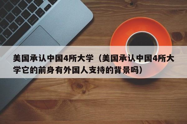 美国承认中国4所大学（美国承认中国4所大学它的前身有外国人支持的背景吗）