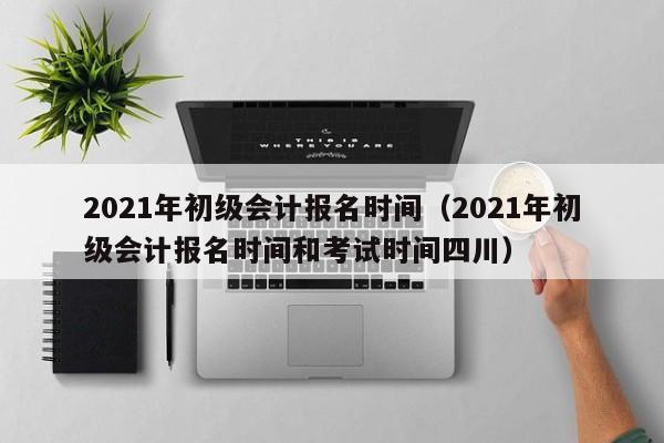 2021年初级会计报名时间（2021年初级会计报名时间和考试时间四川）