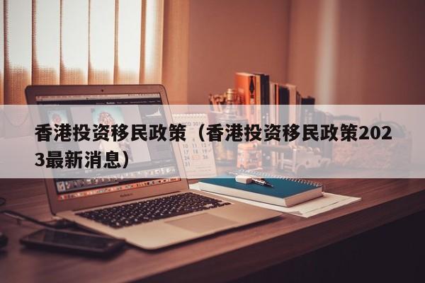 香港投资移民政策（香港投资移民政策2023最新消息）