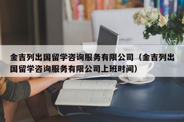 金吉列出国留学咨询服务有限公司（金吉列出国留学咨询服务有限公司上班时间）