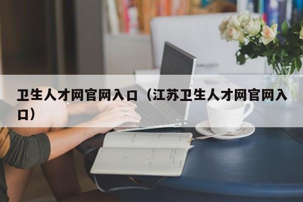 卫生人才网官网入口（江苏卫生人才网官网入口）