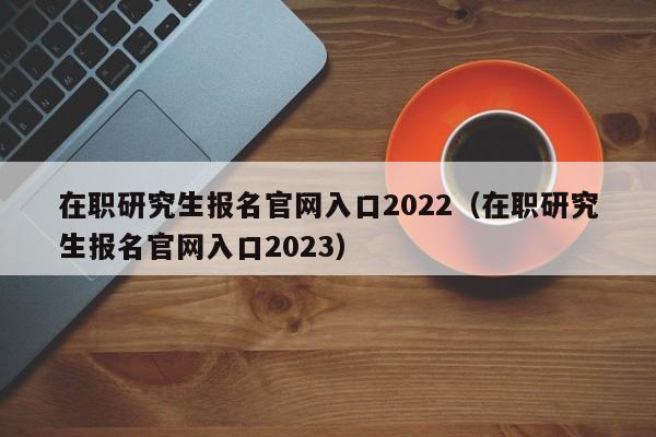 在职研究生报名官网入口2022（在职研究生报名官网入口2023）