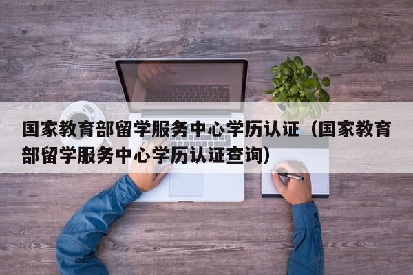国家教育部留学服务中心学历认证（国家教育部留学服务中心学历认证查询）