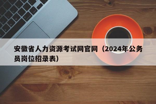 安徽省人力资源考试网官网（2024年公务员岗位招录表）