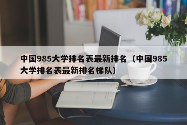 中国985大学排名表最新排名（中国985大学排名表最新排名梯队）