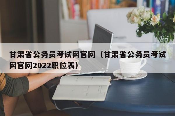 甘肃省公务员考试网官网（甘肃省公务员考试网官网2022职位表）