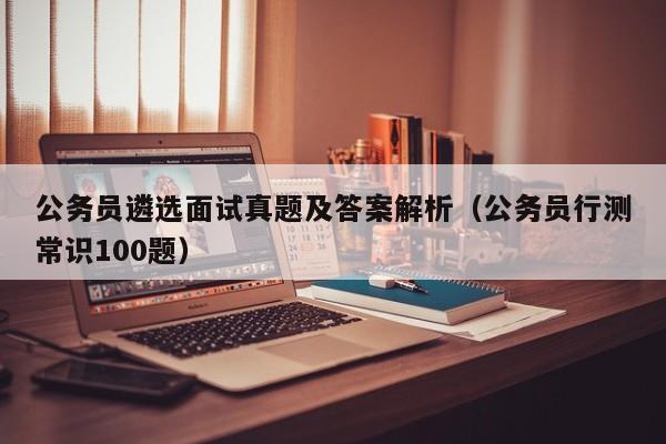公务员遴选面试真题及答案解析（公务员行测常识100题）