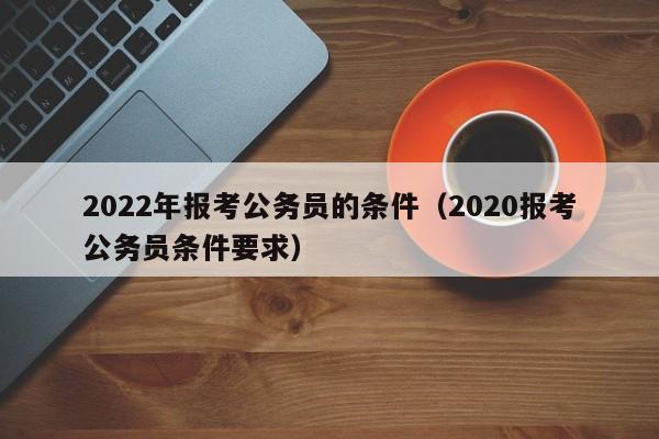 2022年报考公务员的条件（2020报考公务员条件要求）