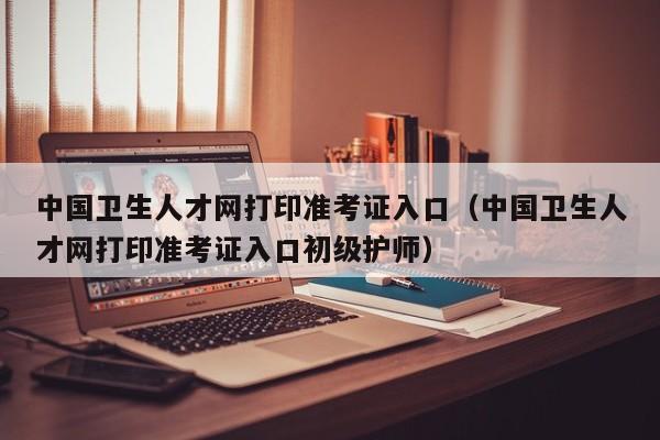 中国卫生人才网打印准考证入口（中国卫生人才网打印准考证入口初级护师）