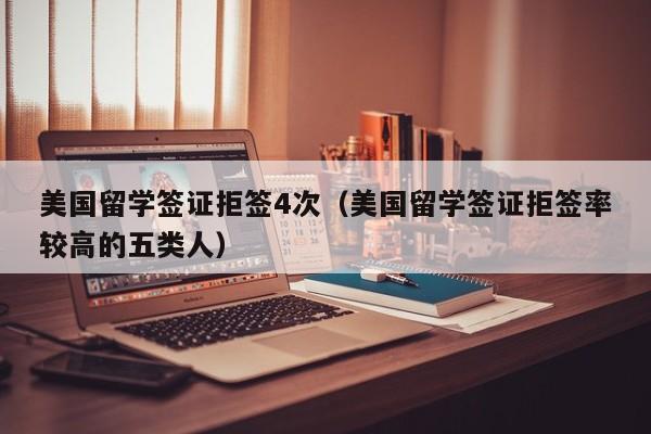 美国留学签证拒签4次（美国留学签证拒签率较高的五类人）