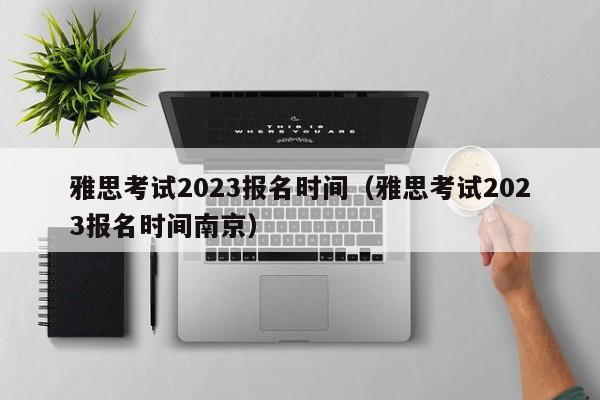 雅思考试2023报名时间（雅思考试2023报名时间南京）