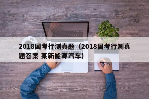 2018国考行测真题（2018国考行测真题答案 某新能源汽车）