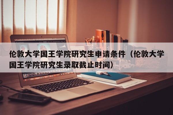 伦敦大学国王学院研究生申请条件（伦敦大学国王学院研究生录取截止时间）