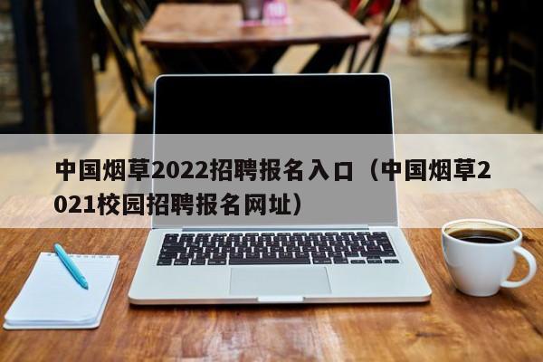 中国烟草2022招聘报名入口（中国烟草2021校园招聘报名网址）