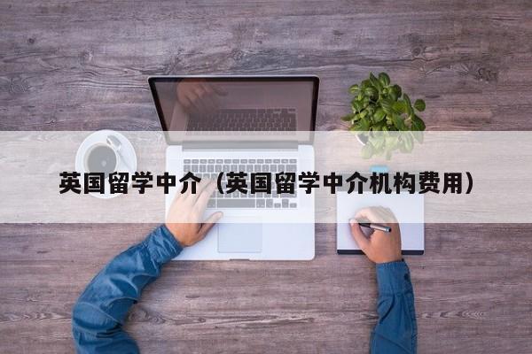 英国留学中介（英国留学中介机构费用）