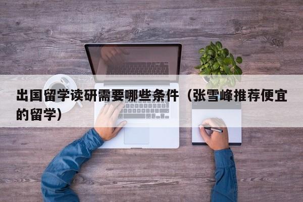 出国留学读研需要哪些条件（张雪峰推荐便宜的留学）