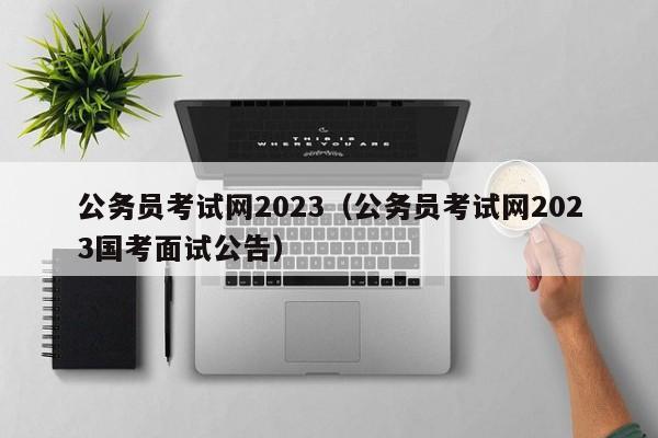 公务员考试网2023（公务员考试网2023国考面试公告）