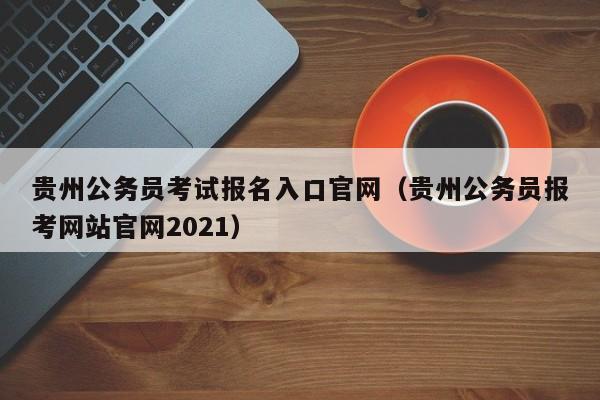 贵州公务员考试报名入口官网（贵州公务员报考网站官网2021）