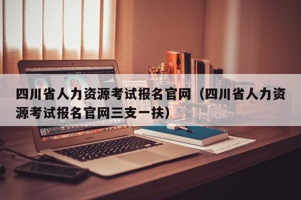 四川省人力资源考试报名官网（四川省人力资源考试报名官网三支一扶）