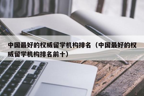 中国最好的权威留学机构排名（中国最好的权威留学机构排名前十）