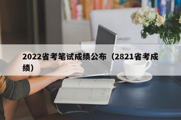 2022省考笔试成绩公布（2821省考成绩）
