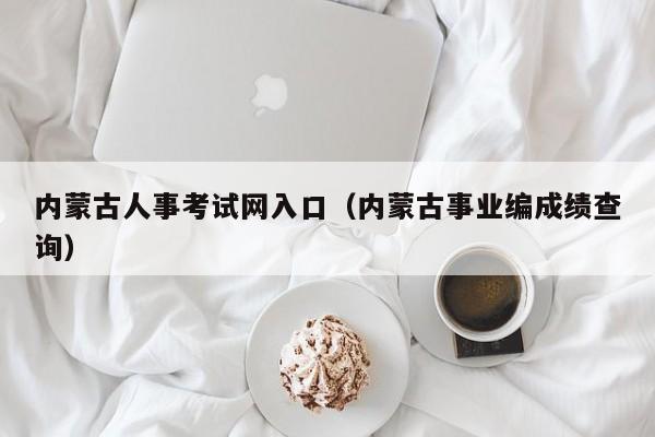 内蒙古人事考试网入口（内蒙古事业编成绩查询）