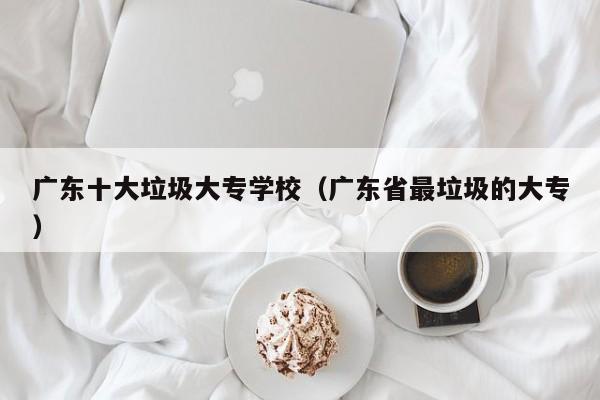 广东十大垃圾大专学校（广东省最垃圾的大专）