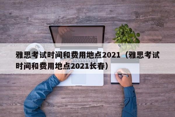 雅思考试时间和费用地点2021（雅思考试时间和费用地点2021长春）