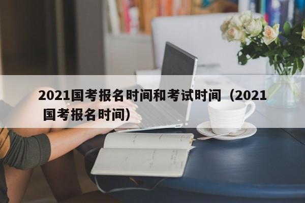 2021国考报名时间和考试时间（2021 国考报名时间）