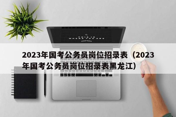 2023年国考公务员岗位招录表（2023年国考公务员岗位招录表黑龙江）
