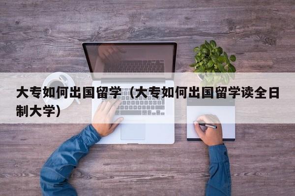 大专如何出国留学（大专如何出国留学读全日制大学）