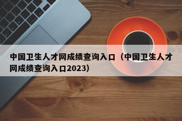 中国卫生人才网成绩查询入口（中国卫生人才网成绩查询入口2023）