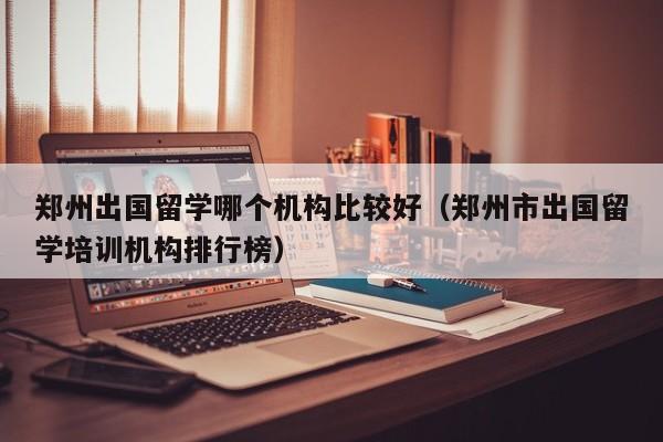 郑州出国留学哪个机构比较好（郑州市出国留学培训机构排行榜）
