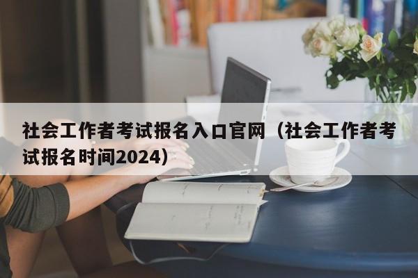 社会工作者考试报名入口官网（社会工作者考试报名时间2024）