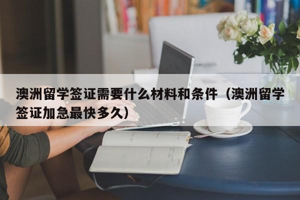 澳洲留学签证需要什么材料和条件（澳洲留学签证加急最快多久）