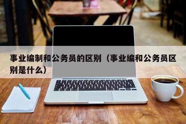 事业编制和公务员的区别（事业编和公务员区别是什么）