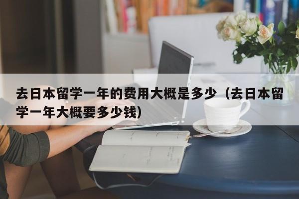 去日本留学一年的费用大概是多少（去日本留学一年大概要多少钱）