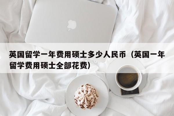 英国留学一年费用硕士多少人民币（英国一年留学费用硕士全部花费）