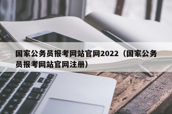 国家公务员报考网站官网2022（国家公务员报考网站官网注册）