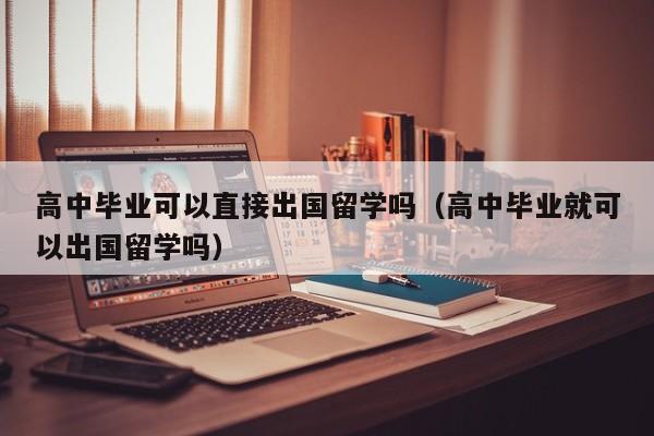 高中毕业可以直接出国留学吗（高中毕业就可以出国留学吗）