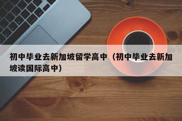 初中毕业去新加坡留学高中（初中毕业去新加坡读国际高中）