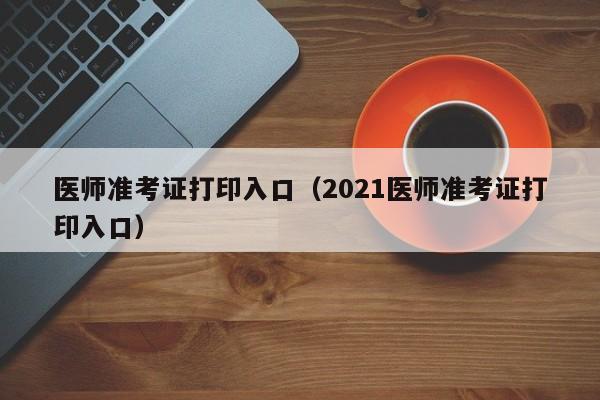 医师准考证打印入口（2021医师准考证打印入口）