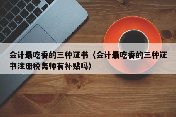 会计最吃香的三种证书（会计最吃香的三种证书注册税务师有补贴吗）