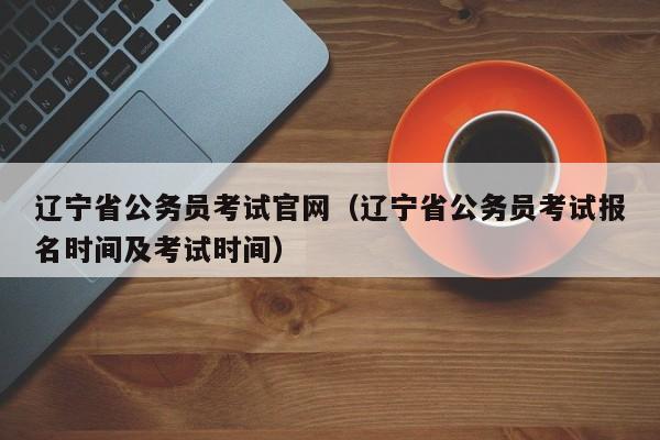 辽宁省公务员考试官网（辽宁省公务员考试报名时间及考试时间）