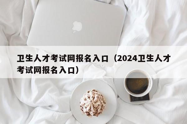 卫生人才考试网报名入口（2024卫生人才考试网报名入口）