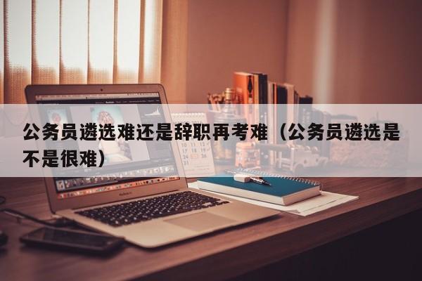 公务员遴选难还是辞职再考难（公务员遴选是不是很难）