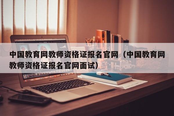 中国教育网教师资格证报名官网（中国教育网教师资格证报名官网面试）
