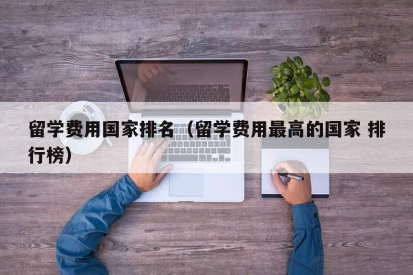 留学费用国家排名（留学费用最高的国家 排行榜）